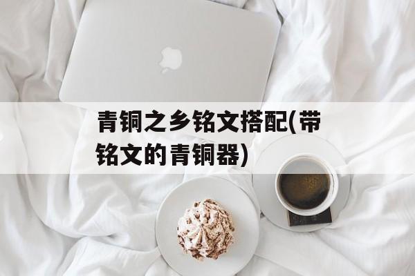 青铜之乡铭文搭配(带铭文的青铜器)-第1张图片-