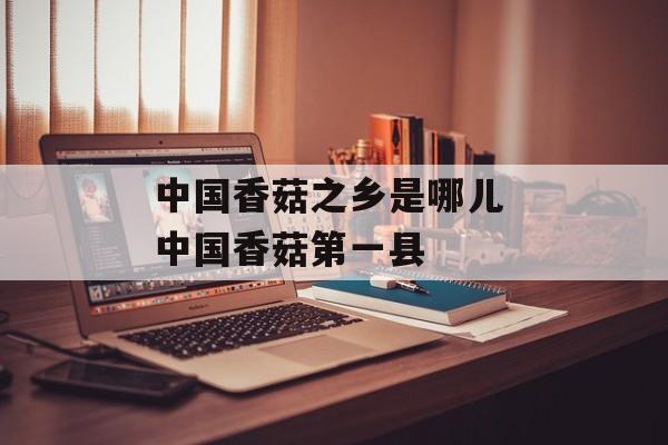 中国香菇之乡是哪儿 中国香菇第一县-第1张图片-