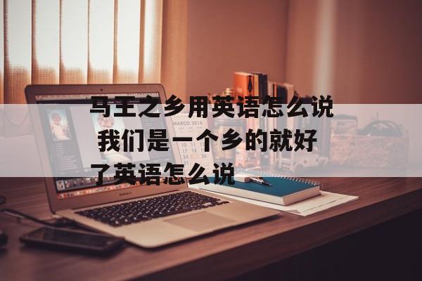 马王之乡用英语怎么说 我们是一个乡的就好了英语怎么说-第1张图片-