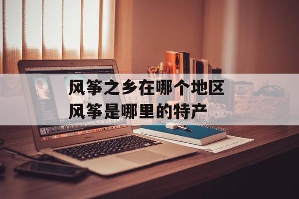 风筝之乡在哪个地区 风筝是哪里的特产-第1张图片-