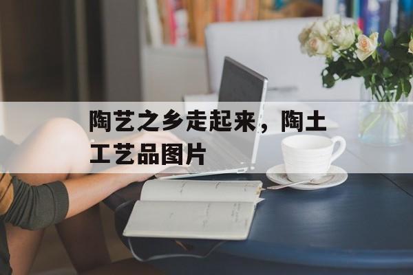 陶艺之乡走起来，陶土工艺品图片-第1张图片-