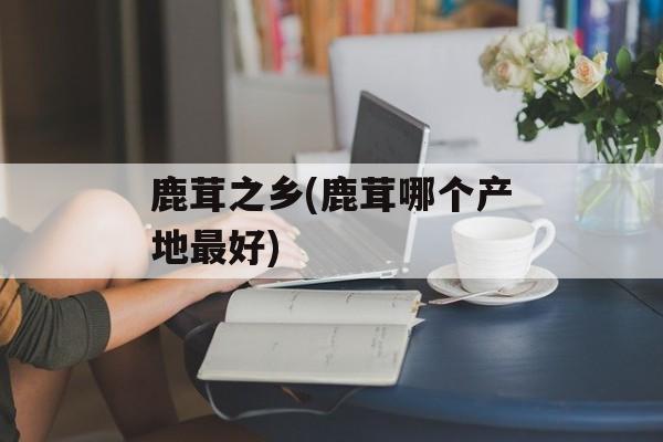 鹿茸之乡(鹿茸哪个产地最好)-第1张图片-