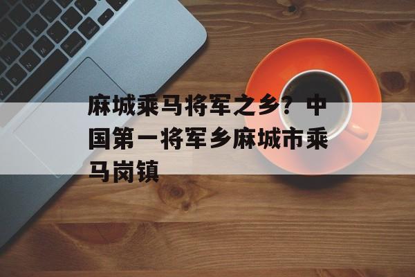 麻城乘马将军之乡？中国第一将军乡麻城市乘马岗镇-第1张图片-