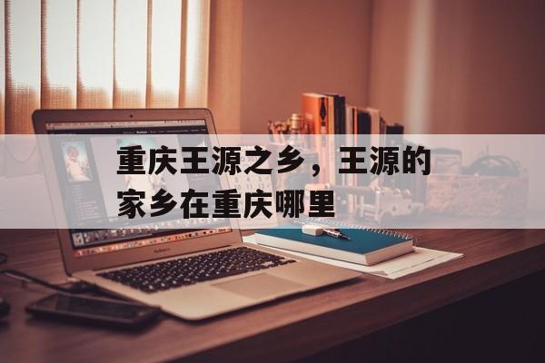 重庆王源之乡，王源的家乡在重庆哪里-第1张图片-