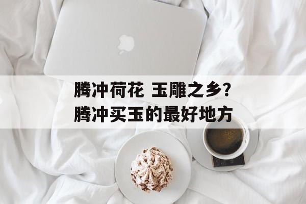 腾冲荷花 玉雕之乡？腾冲买玉的最好地方-第1张图片-