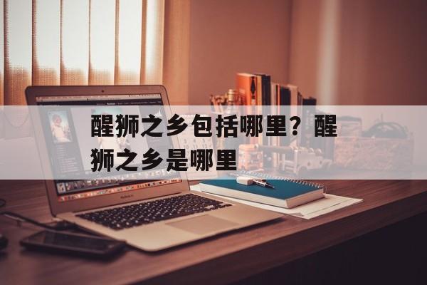醒狮之乡包括哪里？醒狮之乡是哪里-第1张图片-
