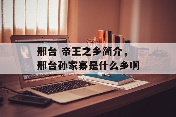 邢台 帝王之乡简介，邢台孙家寨是什么乡啊-第1张图片-