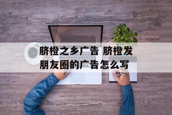 脐橙之乡广告 脐橙发朋友圈的广告怎么写-第1张图片-