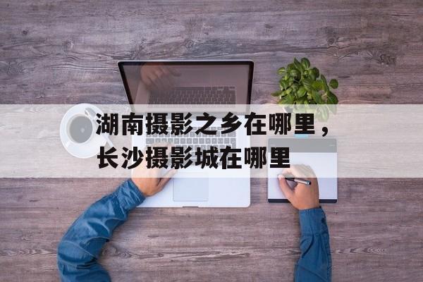 湖南摄影之乡在哪里，长沙摄影城在哪里-第1张图片-