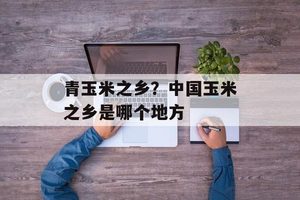 青玉米之乡？中国玉米之乡是哪个地方-第1张图片-