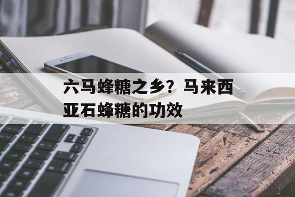 六马蜂糖之乡？马来西亚石蜂糖的功效-第1张图片-
