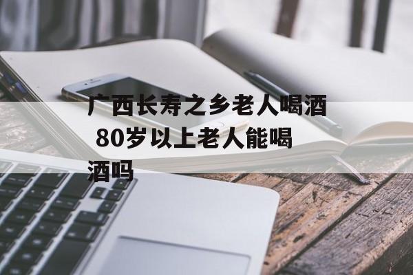 广西长寿之乡老人喝酒 80岁以上老人能喝酒吗-第1张图片-