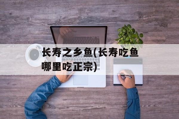 长寿之乡鱼(长寿吃鱼哪里吃正宗)-第1张图片-
