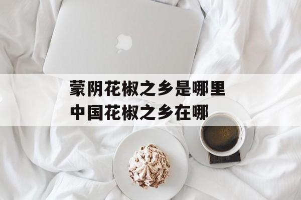蒙阴花椒之乡是哪里 中国花椒之乡在哪-第1张图片-