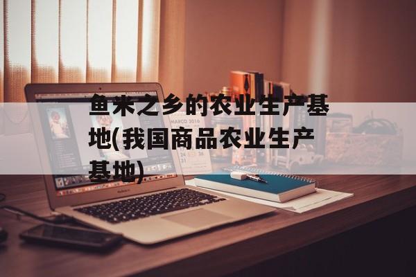 鱼米之乡的农业生产基地(我国商品农业生产基地)-第1张图片-