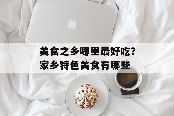 美食之乡哪里最好吃？家乡特色美食有哪些-第1张图片-