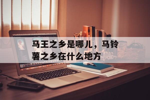 马王之乡是哪儿，马铃薯之乡在什么地方-第1张图片-