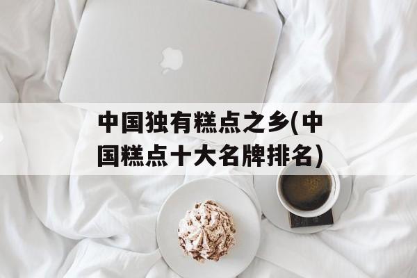 中国独有糕点之乡(中国糕点十大名牌排名)-第1张图片-