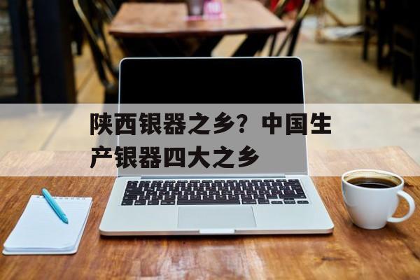 陕西银器之乡？中国生产银器四大之乡-第1张图片-