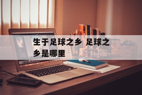 生于足球之乡 足球之乡是哪里-第1张图片-