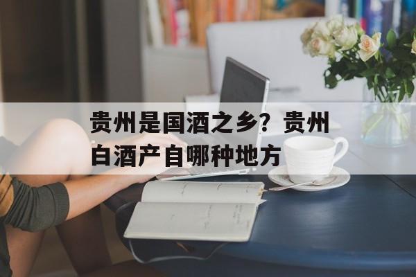 贵州是国酒之乡？贵州白酒产自哪种地方-第1张图片-