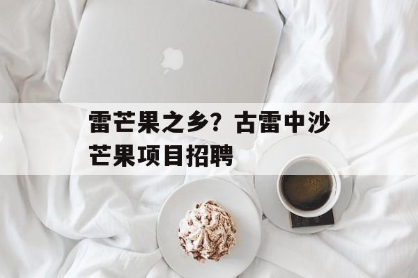 雷芒果之乡？古雷中沙芒果项目招聘-第1张图片-