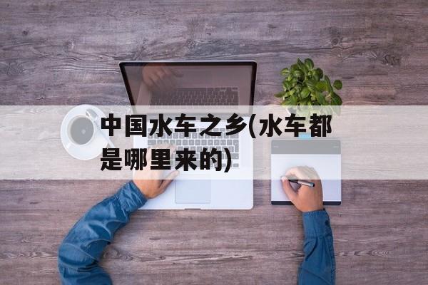 中国水车之乡(水车都是哪里来的)-第1张图片-