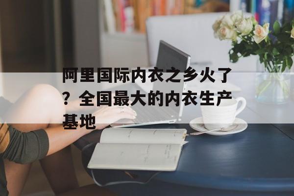 阿里国际内衣之乡火了？全国最大的内衣生产基地-第1张图片-