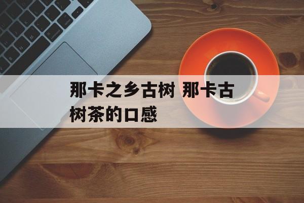 那卡之乡古树 那卡古树茶的口感-第1张图片-