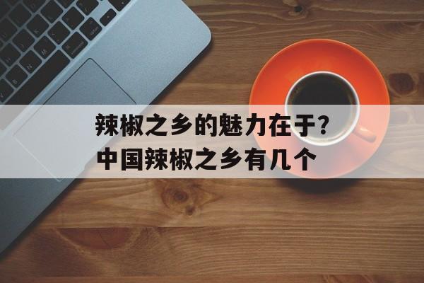 辣椒之乡的魅力在于？中国辣椒之乡有几个-第1张图片-