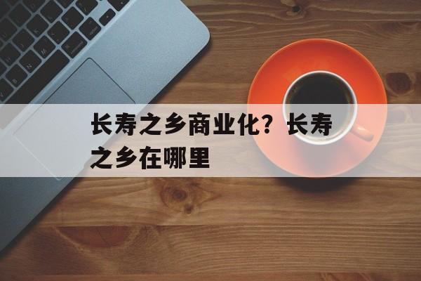 长寿之乡商业化？长寿之乡在哪里-第1张图片-