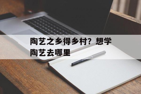 陶艺之乡得乡村？想学陶艺去哪里-第1张图片-