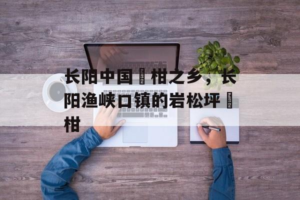 长阳中国椪柑之乡，长阳渔峡口镇的岩松坪椪柑-第1张图片-