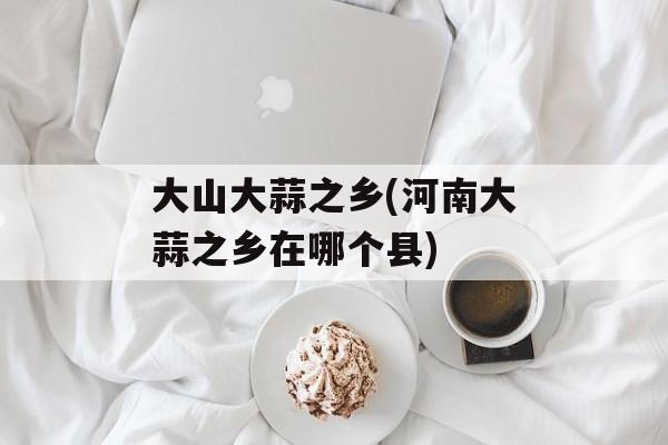 大山大蒜之乡(河南大蒜之乡在哪个县)-第1张图片-