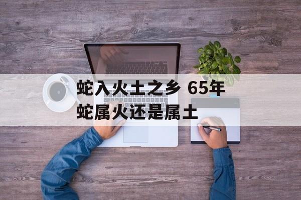 蛇入火土之乡 65年蛇属火还是属土-第1张图片-