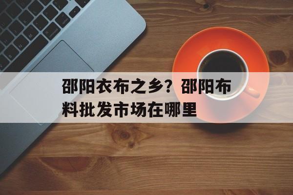 邵阳衣布之乡？邵阳布料批发市场在哪里-第1张图片-