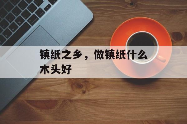镇纸之乡，做镇纸什么木头好-第1张图片-