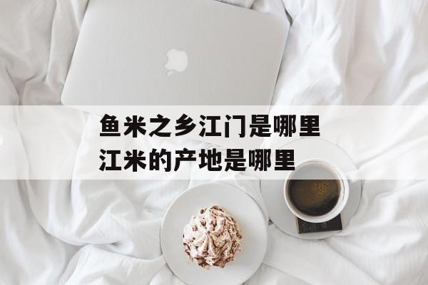 鱼米之乡江门是哪里 江米的产地是哪里-第1张图片-