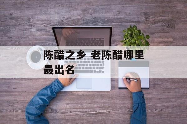 陈醋之乡 老陈醋哪里最出名-第1张图片-