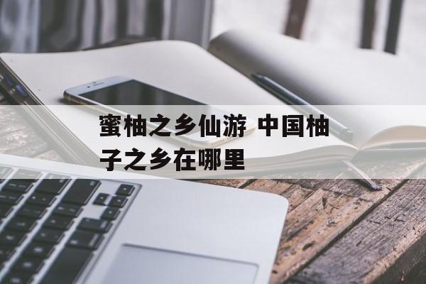 蜜柚之乡仙游 中国柚子之乡在哪里-第1张图片-