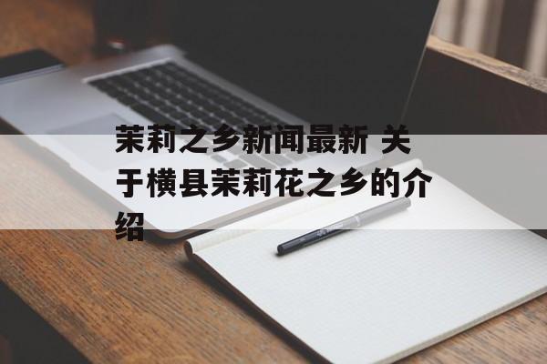 茉莉之乡新闻最新 关于横县茉莉花之乡的介绍-第1张图片-