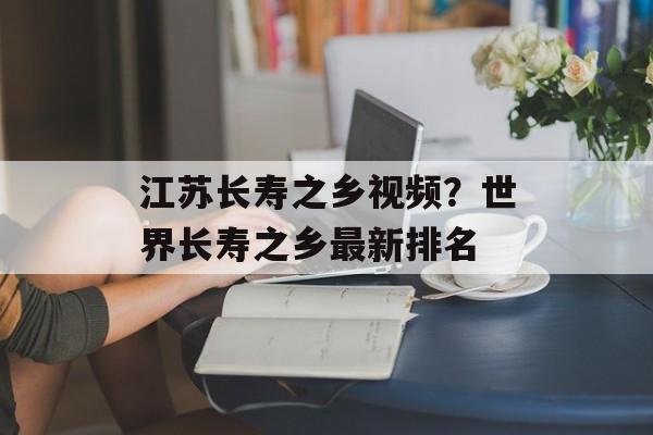 江苏长寿之乡视频？世界长寿之乡最新排名-第1张图片-