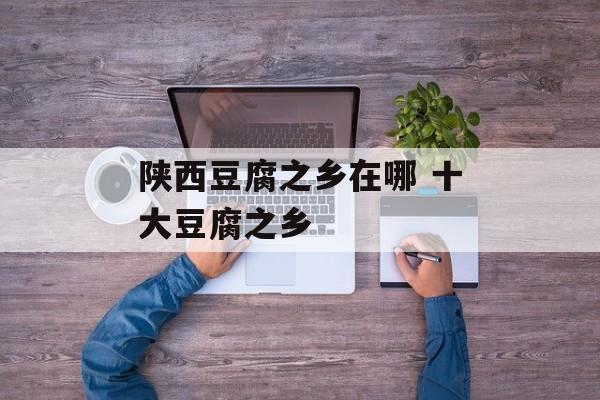 陕西豆腐之乡在哪 十大豆腐之乡-第1张图片-