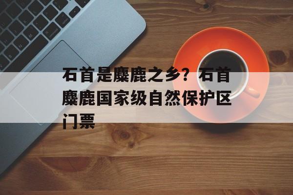 石首是麋鹿之乡？石首麋鹿国家级自然保护区门票-第1张图片-