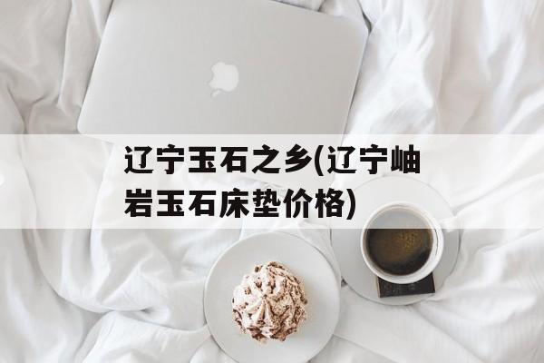 辽宁玉石之乡(辽宁岫岩玉石床垫价格)-第1张图片-