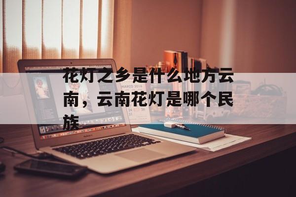 花灯之乡是什么地方云南，云南花灯是哪个民族-第1张图片-