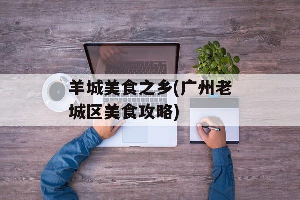 羊城美食之乡(广州老城区美食攻略)-第1张图片-