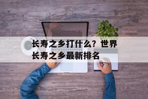 长寿之乡打什么？世界长寿之乡最新排名-第1张图片-