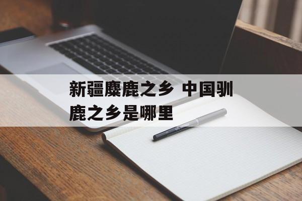 新疆麋鹿之乡 中国驯鹿之乡是哪里-第1张图片-