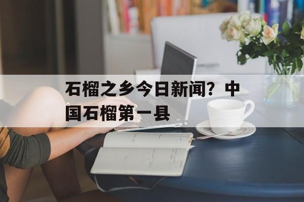 石榴之乡今日新闻？中国石榴第一县-第1张图片-